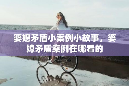 婆媳矛盾小案例小故事，婆媳矛盾案例在哪看的