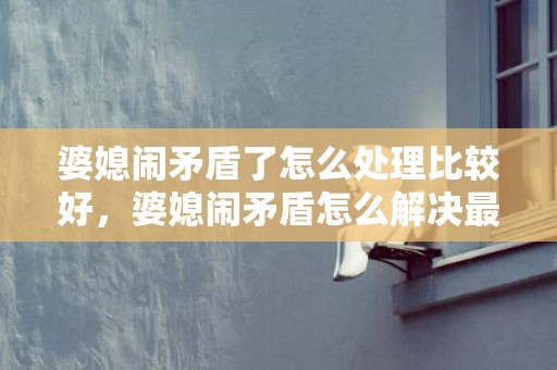 婆媳闹矛盾了怎么处理比较好，婆媳闹矛盾怎么解决最好