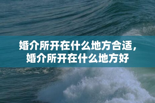 婚介所开在什么地方合适，婚介所开在什么地方好