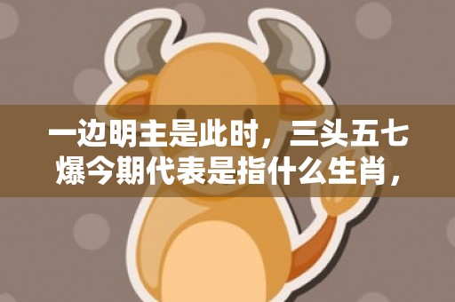 一边明主是此时，三头五七爆今期代表是指什么生肖，词语解释落实