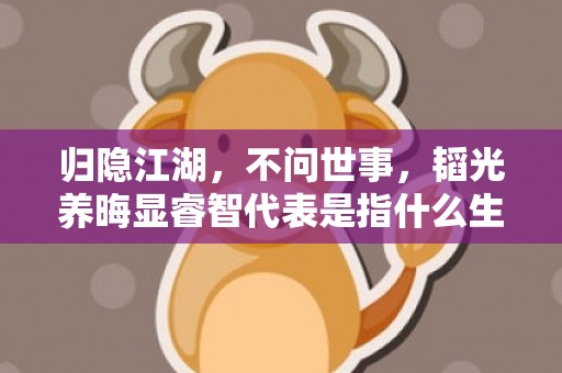 归隐江湖，不问世事，韬光养晦显睿智代表是指什么生肖，最佳答案落实