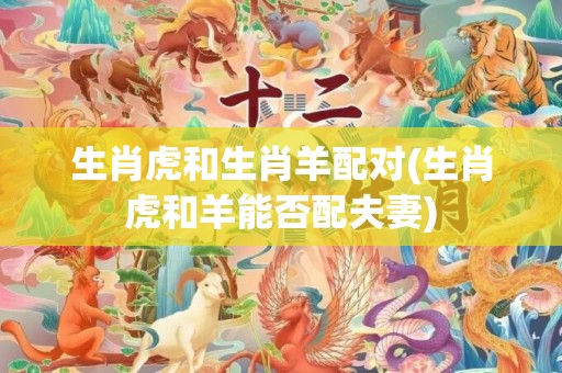 生肖虎和生肖羊配对(生肖虎和羊能否配夫妻)