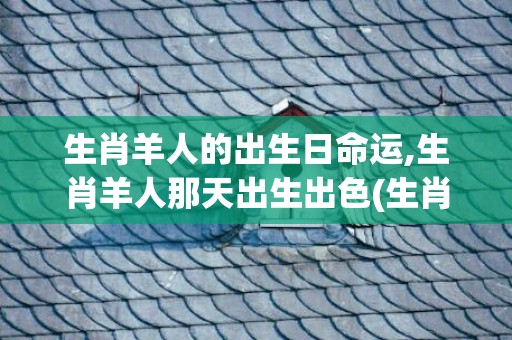 生肖羊人的出生日命运,生肖羊人那天出生出色(生肖羊出生月份命运)