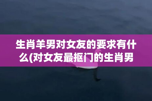 生肖羊男对女友的要求有什么(对女友最抠门的生肖男)