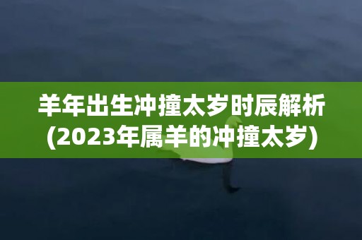 羊年出生冲撞太岁时辰解析(2023年属羊的冲撞太岁)