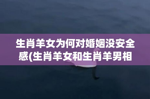 生肖羊女为何对婚姻没安全感(生肖羊女和生肖羊男相配吗)