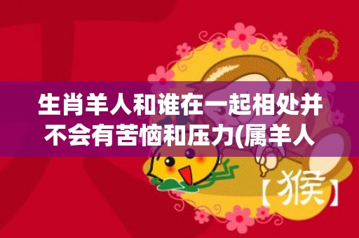 生肖羊人和谁在一起相处并不会有苦恼和压力(属羊人和什么生肖最配)