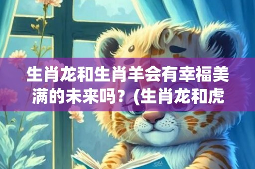 生肖龙和生肖羊会有幸福美满的未来吗？(生肖龙和虎能结为夫妻吗)