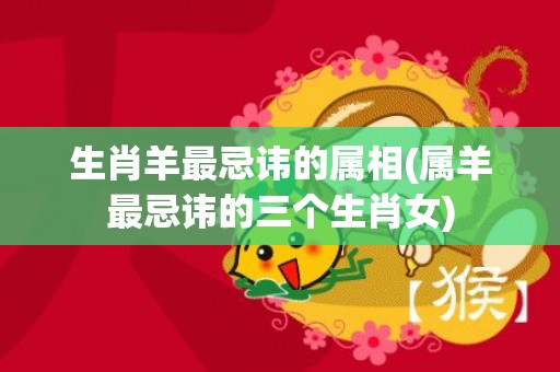 生肖羊最忌讳的属相(属羊最忌讳的三个生肖女)