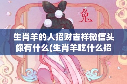 生肖羊的人招财吉祥微信头像有什么(生肖羊吃什么招财)