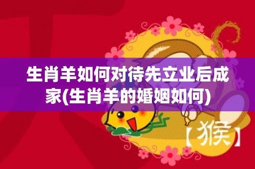 生肖羊如何对待先立业后成家(生肖羊的婚姻如何)