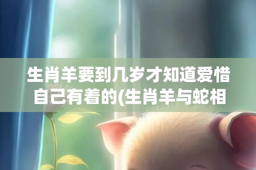 生肖羊要到几岁才知道爱惜自己有着的(生肖羊与蛇相配吗)