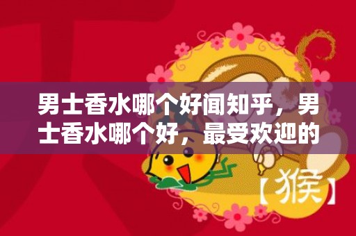 男士香水哪个好闻知乎，男士香水哪个好，最受欢迎的男士香水排行榜前八名