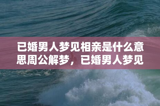 已婚男人梦见相亲是什么意思周公解梦，已婚男人梦见相亲是什么意思？有什么征兆