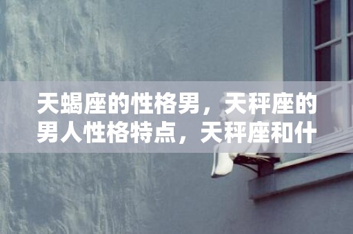 天蝎座的性格男，天秤座的男人性格特点，天秤座和什么星座女生最配