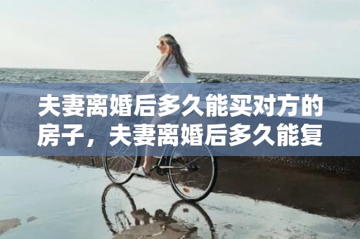 夫妻离婚后多久能买对方的房子，夫妻离婚后多久能复婚？复婚需要什么手续