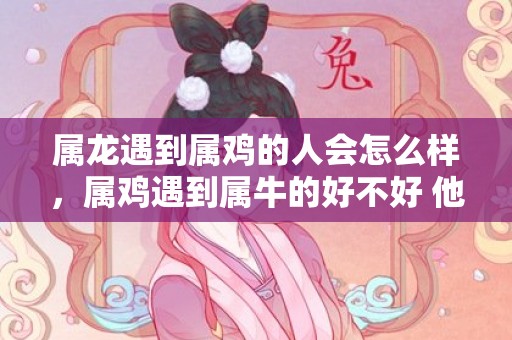 属龙遇到属鸡的人会怎么样，属鸡遇到属牛的好不好 他们的婚配好吗