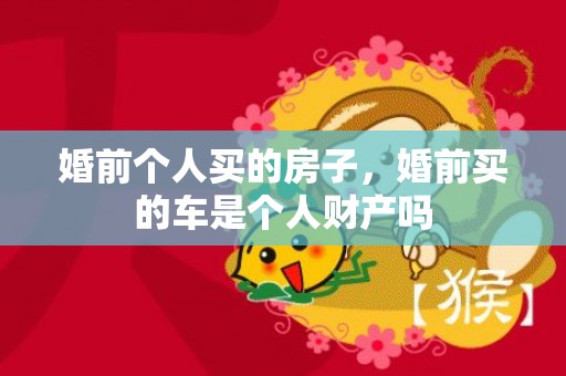 婚前个人买的房子，婚前买的车是个人财产吗