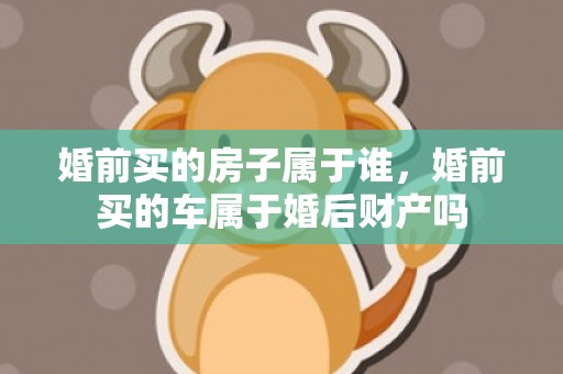 婚前买的房子属于谁，婚前买的车属于婚后财产吗