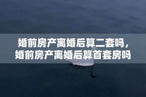 婚前房产离婚后算二套吗，婚前房产离婚后算首套房吗