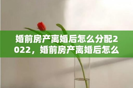 婚前房产离婚后怎么分配2022，婚前房产离婚后怎么算财产