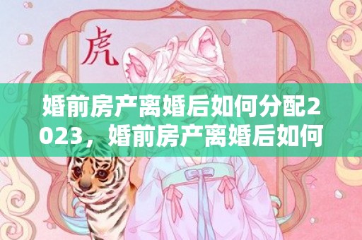 婚前房产离婚后如何分配2023，婚前房产离婚后如何处理