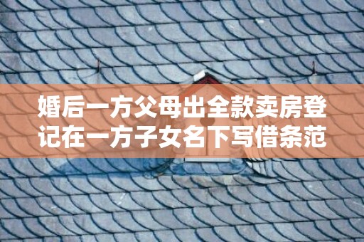 婚后一方父母出全款卖房登记在一方子女名下写借条范本，婚后一方父母出全款买房