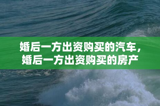 婚后一方出资购买的汽车，婚后一方出资购买的房产