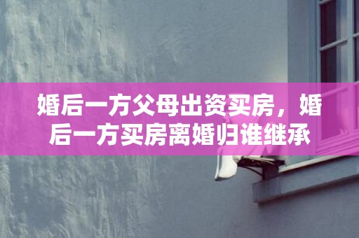 婚后一方父母出资买房，婚后一方买房离婚归谁继承