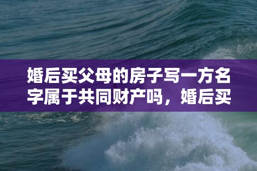 婚后买父母的房子写一方名字属于共同财产吗，婚后买父母的房子归谁继承
