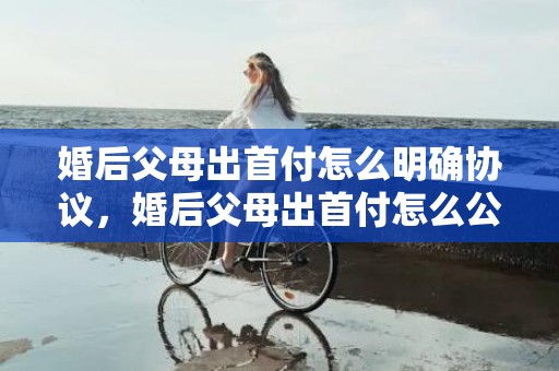 婚后父母出首付怎么明确协议，婚后父母出首付怎么公证