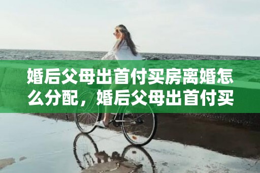 婚后父母出首付买房离婚怎么分配，婚后父母出首付买的房子
