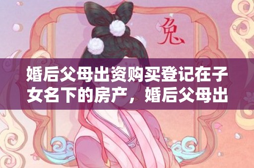 婚后父母出资购买登记在子女名下的房产，婚后父母出资购买的房子