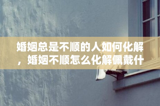 婚姻总是不顺的人如何化解，婚姻不顺怎么化解佩戴什么