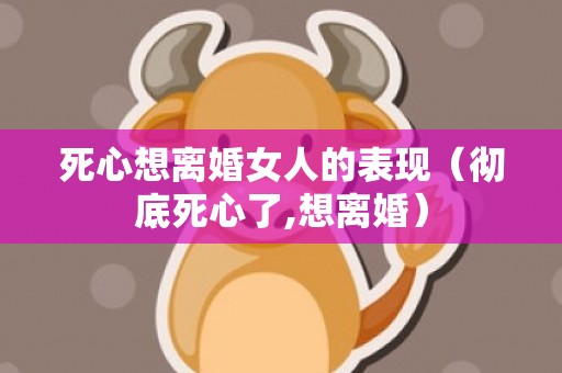 死心想离婚女人的表现（彻底死心了,想离婚）