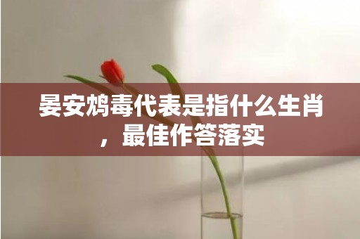晏安鸩毒代表是指什么生肖，最佳作答落实
