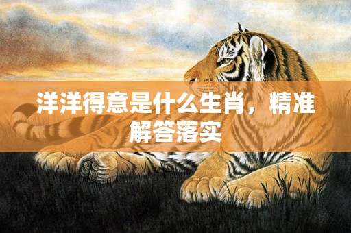 洋洋得意是什么生肖，精准解答落实