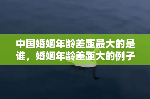 中国婚姻年龄差距最大的是谁，婚姻年龄差距大的例子