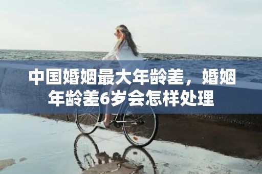 中国婚姻最大年龄差，婚姻年龄差6岁会怎样处理