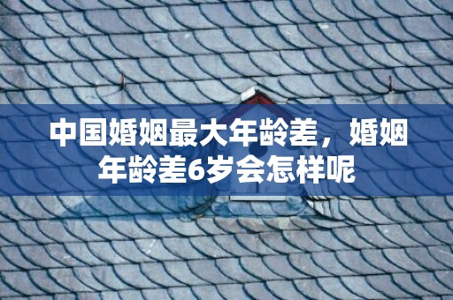 中国婚姻最大年龄差，婚姻年龄差6岁会怎样呢
