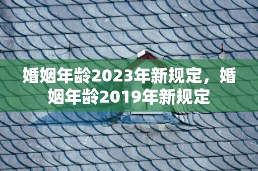 婚姻年龄2023年新规定，婚姻年龄2019年新规定