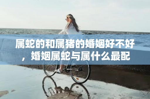 属蛇的和属猪的婚姻好不好，婚姻属蛇与属什么最配