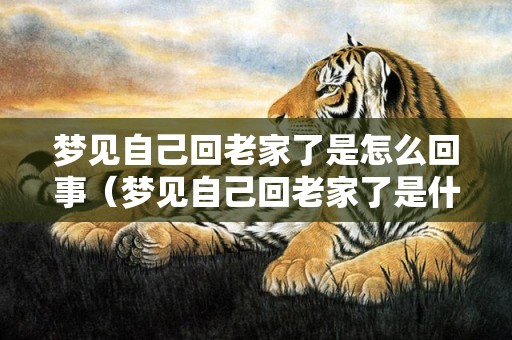 梦见自己回老家了是怎么回事（梦见自己回老家了是什么意思梦见自己回老家）