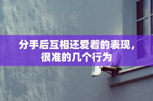 分手后互相还爱着的表现，很准的几个行为