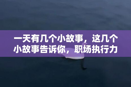 一天有几个小故事，这几个小故事告诉你，职场执行力的意义和重要性