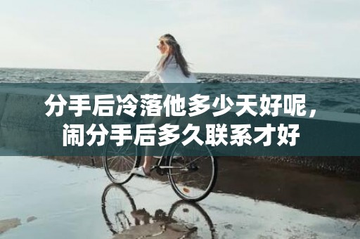 分手后冷落他多少天好呢，闹分手后多久联系才好