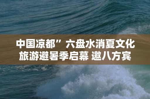 中国凉都”六盘水消夏文化旅游避暑季启幕 邀八方宾客共享“清凉”一夏