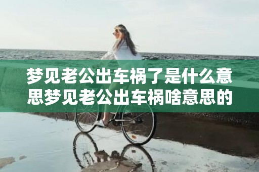 梦见老公出车祸了是什么意思梦见老公出车祸啥意思的简单介绍