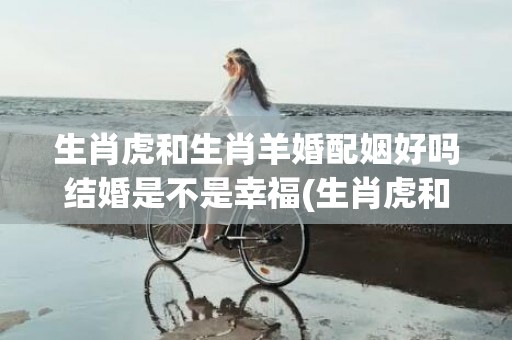 生肖虎和生肖羊婚配姻好吗结婚是不是幸福(生肖虎和生肖羊婚姻生活)