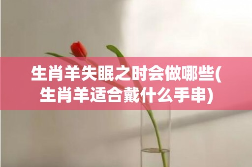 生肖羊失眠之时会做哪些(生肖羊适合戴什么手串)